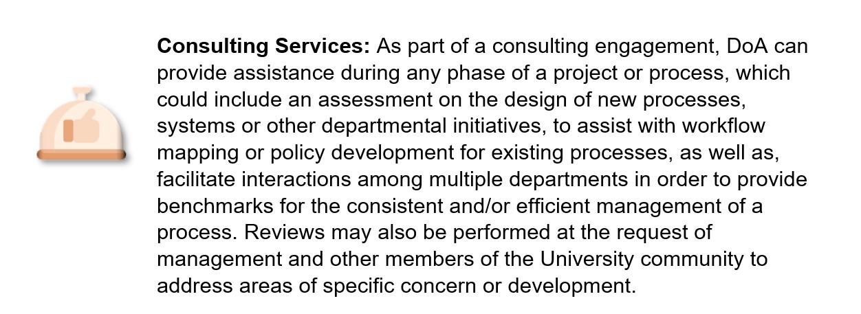 Consulting Services: As part of a consulting engagement, DoA can provide assistance during any phase of a project or process, which could include an assessment on the design of new processes, systems or other departmental initiatives, to assist with workflow mapping or policy development for existing processes, as well as, facilitate interactions among multiple departments in order to provide benchmarks for the consistent and/or efficient management of a process. Reviews may also be performed at the request of management and other members of the University community to address areas of specific concern or development. 