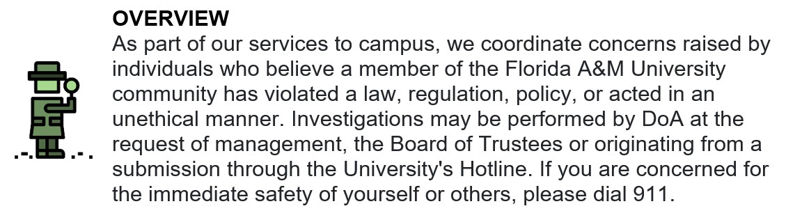 OVERVIEW  As part of our services to campus, we coordinate concerns raised by individuals who believe a member of the Florida A&M University community has violated a law, regulation, policy, or acted in an unethical manner. Investigations may be performed by DoA at the request of management, the Board of Trustees or originating from a submission through the University's Hotline. If you are concerned for the immediate safety of yourself or others, please dial 911. 